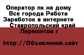 Оператор пк на дому - Все города Работа » Заработок в интернете   . Ставропольский край,Лермонтов г.
